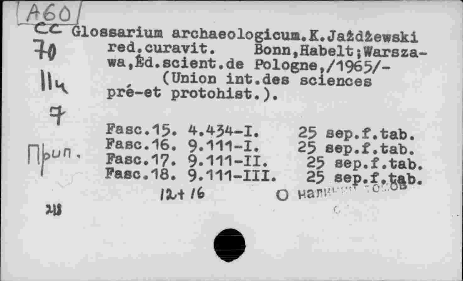 ﻿Яв
Glossarium archaeologicum.K.Jaidiewski red.curavit.	Bonn,Habelt;Warsza
wa,Ed.scient.de Pologne,/1965/-sciences
4
(Union int.des pré-et protohist.).
П|>ил.
Ml
Fase.15. 4.434-1.	25 sep.f.tab.
Fase.16. 9.111-1. 25 sep.f.tab. Fase.17. 9.Ш-Il. 25 sep.f.tab Fase.18. 9.111-III. 25 sep.f.tab
IM /6	О нагил '■ -о